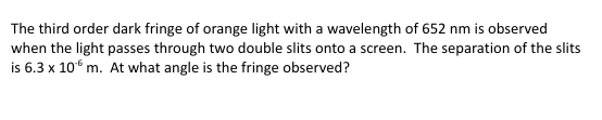 The third order dark fringe of orange light with a wavelength of 652 nm is observed
when the light passes through two double slits onto a screen. The separation of the slits
is 6.3 x 10 m. At what angle is the fringe observed?