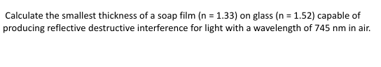 Calculate the smallest thickness of a soap film (n = 1.33) on glass (n = 1.52) capable of
producing reflective destructive interference for light with a wavelength of 745 nm in air.