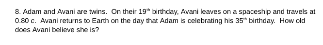 8. Adam and Avani are twins. On their 19th birthday, Avani leaves on a spaceship and travels at
0.80 c. Avani returns to Earth on the day that Adam is celebrating his 35th birthday. How old
does Avani believe she is?