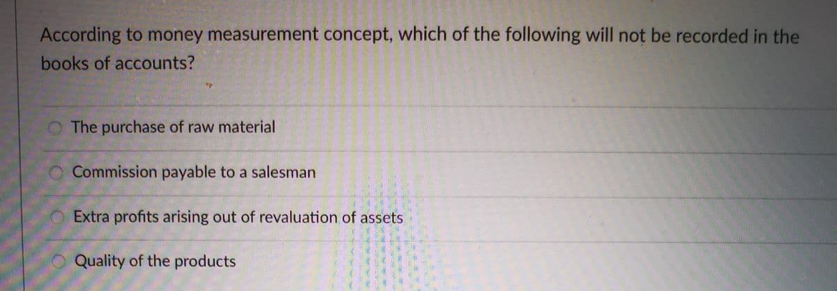 According to money measurement concept, which of the following will not be recorded in the
books of accounts?
O The purchase of raw material
O Commission payable to a salesman
Extra profits arising out of revaluation of assets
Quality of the products
