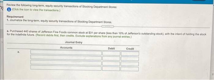 Review the following long-term, equity security transactions of Stocking Department Stores:
V O (Click the icon to view the transactions.)
Requirement
1. Journalize the long-term, oquity security transactions of Stocking Department Stores.
a. Purchased 440 shares of Jefferson Fine Foods common stock at $31 per share (less than 10% of Jefferson's outstanding stock), with the intent of holding the stock
for the indefinite future. (Record debits first, then credits. Exclude explanations from any journal entries.)
Journal Entry
Accounts
Debit
Credit
Ir
