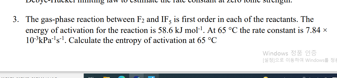 3. The gas-phase reaction between F2 and IF, is first order in each of the reactants. The
energy of activation for the reaction is 58.6 kJ mol·l. At 65 °C the rate constant is 7.84 ×
10-3kPa's-. Calculate the entropy of activation at 65 °C
Windows 정품 인증
[설정]으로 이동하여 Windows를 정큼
