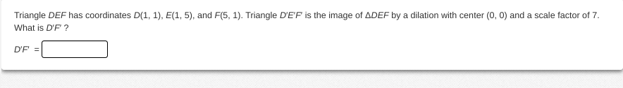 Triangle DEF has coordinates D(1, 1), E(1, 5), and F(5, 1). Triangle D'E'F is the image of ADEF by a dilation with center (0, 0) and a scale factor of 7.
What is D'F ?
D'F =
