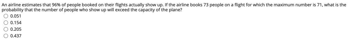 An airline estimates that 96% of people booked on their flights actually show up. If the airline books 73 people on a flight for which the maximum number is 71, what is the
probability that the number of people who show up will exceed the capacity of the plane?
0.051
0.154
0.205
0.437
