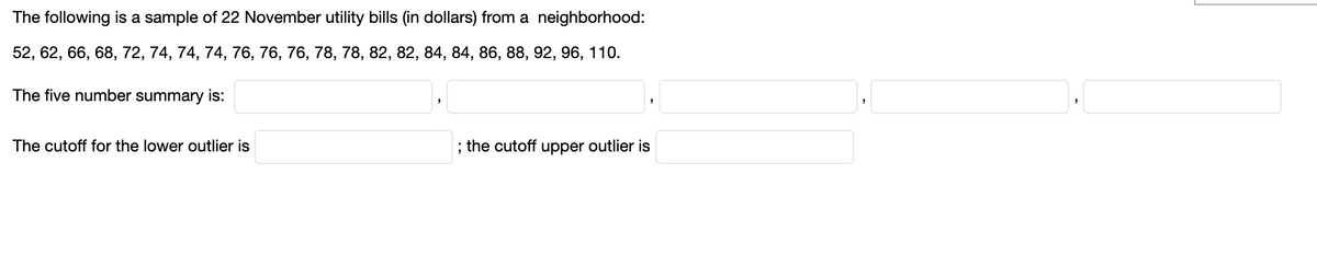 The following is a sample of 22 November utility bills (in dollars) from a neighborhood:
52, 62, 66, 68, 72, 74, 74, 74, 76, 76, 76, 78, 78, 82, 82, 84, 84, 86, 88, 92, 96, 110.
The five number summary is:
The cutoff for the lower outlier is
; the cutoff upper outlier is
