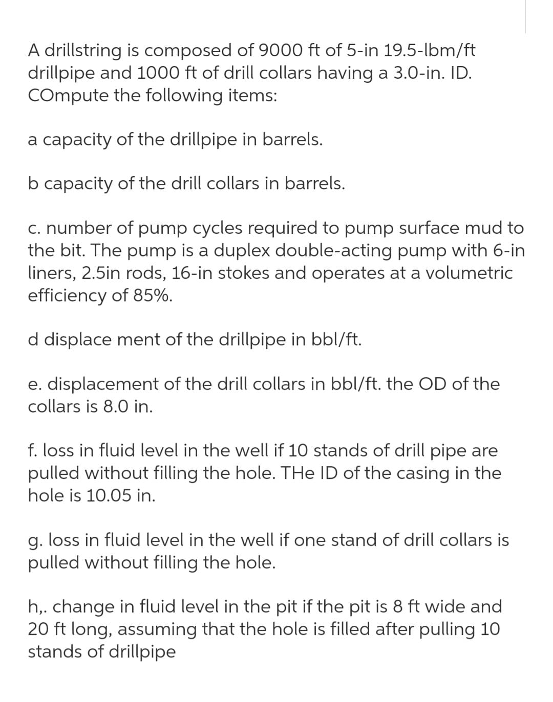 A drillstring is composed of 9000 ft of 5-in 19.5-lbm/ft
drillpipe and 1000 ft of drill collars having a 3.0-in. ID.
COmpute the following items:
a capacity of the drillpipe in barrels.
b capacity of the drill collars in barrels.
c. number of pump cycles required to pump surface mud to
the bit. The pump is a duplex double-acting pump with 6-in
liners, 2.5in rods, 16-in stokes and operates at a volumetric
efficiency of 85%.
d displace ment of the drillpipe in bbl/ft.
e. displacement of the drill collars in bbl/ft. the OD of the
collars is 8.0 in.
f. loss in fluid level in the well if 10 stands of drill pipe are
pulled without filling the hole. THe ID of the casing in the
hole is 10.05 in.
g. loss in fluid level in the well if one stand of drill collars is
pulled without filling the hole.
h,. change in fluid level in the pit if the pit is 8 ft wide and
20 ft long, assuming that the hole is filled after pulling 10
stands of drillpipe
