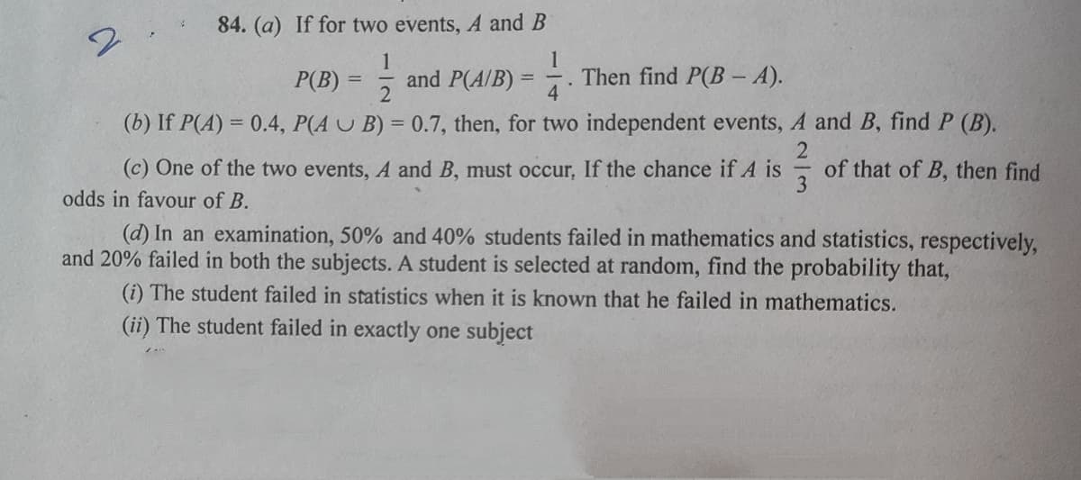 84. (a) If for two events, A and B
1
1
and P(A/B)
Then find P(B- A).
4
P(B)
%3D
(b) If P(A) = 0.4, P(A U B) = 0.7, then, for two independent events, A and B, find P (B).
(c) One of the two events, A and B, must occur, If the chance if A is
of that of B, then find
3
odds in favour of B.
(d) In an examination, 50% and 40% students failed in mathematics and statistics, respectively,
and 20% failed in both the subjects. A student is selected at random, find the probability that,
(i) The student failed in statistics when it is known that he failed in mathematics.
(ii) The student failed in exactly one subject
