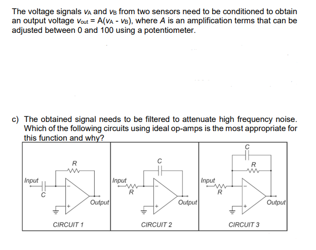 The voltage signals VA and VB from two sensors need to be conditioned to obtain
an output voltage Vout= A(VA - VB), where A is an amplification terms that can be
adjusted between 0 and 100 using a potentiometer.
c) The obtained signal needs to be filtered to attenuate high frequency noise.
Which of the following circuits using ideal op-amps is the most appropriate for
this function and why?
Input
C
R
CIRCUIT 1
Output
Input
R
CIRCUIT 2
Output
Input
m
R
R
CIRCUIT 3
Output