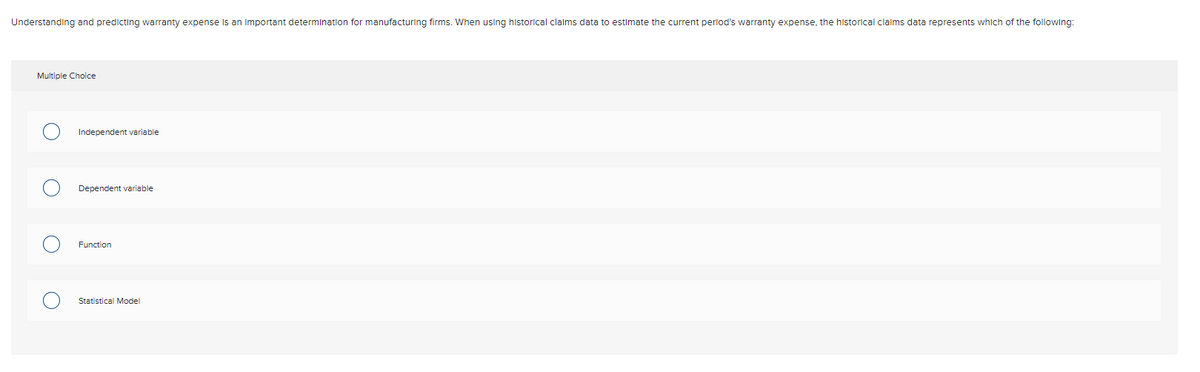 Understanding and predicting warranty expense Is an Important determination for manufacturing firms. When using historical clalms data to estimate the current perlod's warranty expense, the historical clalms data represents which of the following:
Multiple Choice
Independent variable
Dependent variable
Function
Statistical Model
