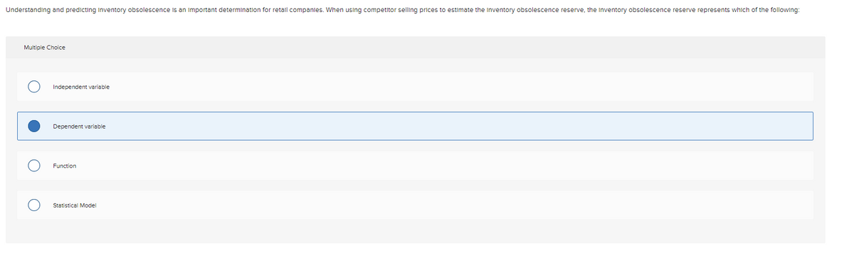 Understanding and predicting Inventory obsolescence Is an Important determination for retall companles. When using competitor selling prices to estimate the Inventory obsolescence reserve, the Inventory obsolescence reserve represents which of the following:
Multiple Choice
Independent variable
Dependent variable
Function
Statistical Model
