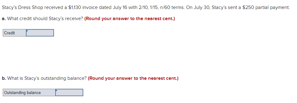 Stacy's Dress Shop received a $1,130 invoice dated July 16 with 2/10, 1/15, n/60 terms. On July 30, Stacy's sent a $250 partial payment.
a. What credit should Stacy's receive? (Round your answer to the nearest cent.)
Credit
b. What is Stacy's outstanding balance? (Round your answer to the nearest cent.)
Outstanding balance
