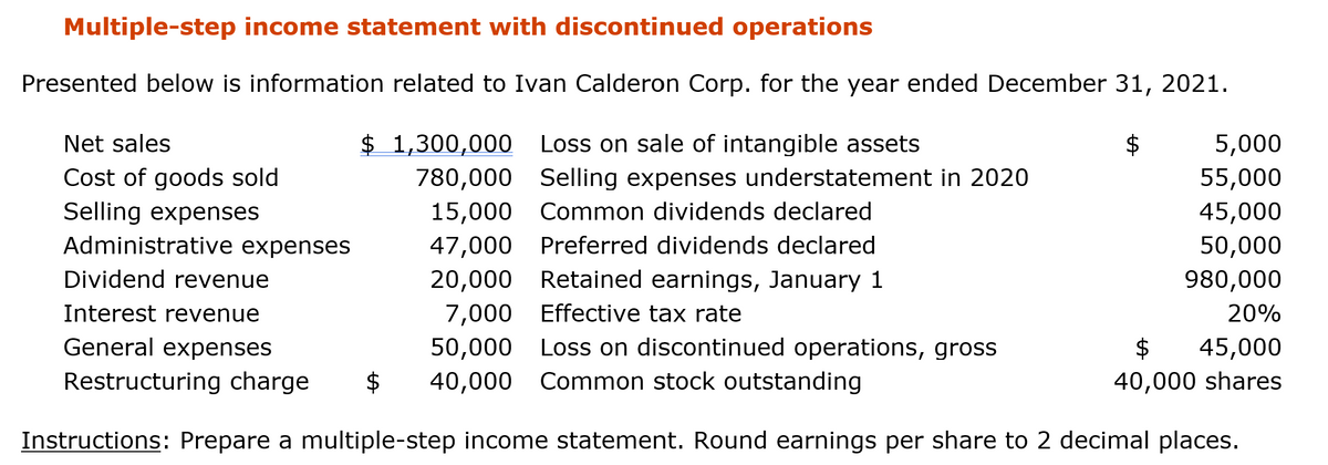 Multiple-step income statement with discontinued operations
Presented below is information related to Ivan Calderon Corp. for the year ended December 31, 2021.
Net sales
$ 1,300,000 Loss on sale of intangible assets
5,000
Cost of goods sold
Selling expenses
780,000 Selling expenses understatement in 2020
55,000
15,000 Common dividends declared
45,000
Administrative expenses
47,000
Preferred dividends declared
50,000
Dividend revenue
20,000 Retained earnings, January 1
980,000
7,000 Effective tax rate
50,000 Loss on discontinued operations, gross
Interest revenue
20%
General expenses
$
45,000
Restructuring charge
$
40,000 Common stock outstanding
40,000 shares
Instructions: Prepare a multiple-step income statement. Round earnings per share to 2 decimal places.
