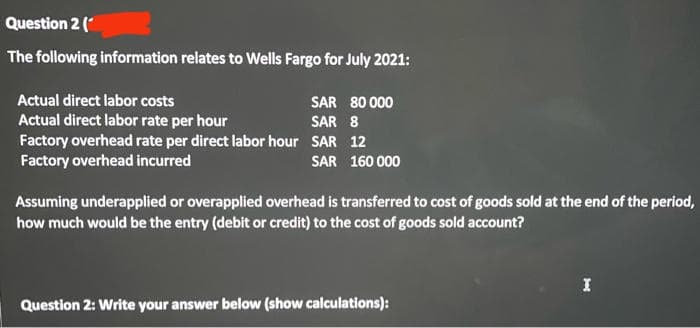 Question 2 (*
The following information relates to Wells Fargo for July 2021:
Actual direct labor costs
SAR 80 000
Actual direct labor rate per hour
Factory overhead rate per direct labor hour SAR 12
Factory overhead incurred
SAR 8
SAR 160 000
Assuming underapplied or overapplied overhead is transferred to cost of goods sold at the end of the period,
how much would be the entry (debit or credit) to the cost of goods sold account?
I
Question 2: Write your answer below (show calculations):
