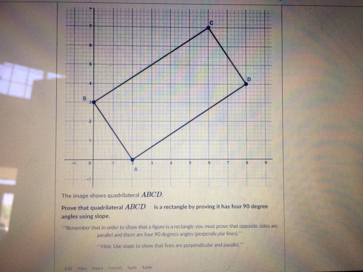 B.
-1
A.
The image shows quadrilateral ABCD.
Prove that quadrilateral ABCD
angles using slope.
is a rectangle by proving it has four 90 degree
*Remember that in order to show that a figure is a rectangle you must prove that opposite sides are
parallel and there are four 90 degrees angles (perpendicular lines)."*
"Hint: Use slope to show that lines are perpendicular and parallel.
Edit View Insert format
Tools Table
