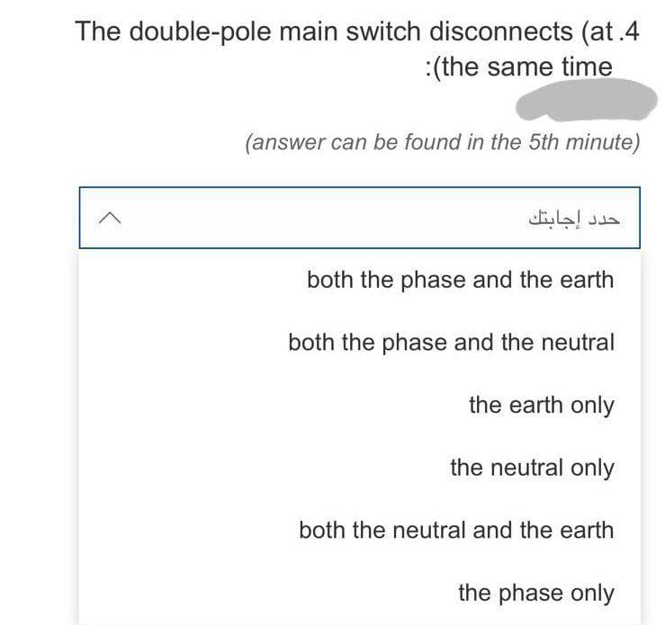 The double-pole main switch disconnects (at.4
:(the same time
(answer can be found in the 5th minute)
both the phase and the earth
both the phase and the neutral
the earth only
the neutral only
both the neutral and the earth
the phase only
حدد إجابتك