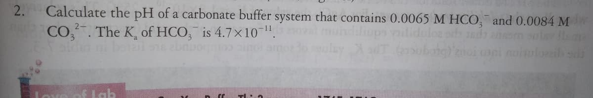2.
Calculate the pH of a carbonate buffer system that contains 0.0065 M HOCO, and 0.0084 M
2-
CO,. The K, of HCO, is 4.7x10".
LEold ni be al se
