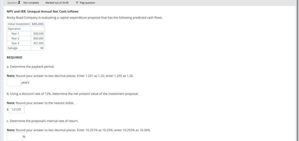 Question 2 Not complete
Marked out of 25.00
Flag question
NPV and IRR: Unequal Annual Net Cash Inflows
Rocky Road Company is evaluating a capital expenditure proposal that has the following predicted cash flows.
Initial investment $(85,000)
Operation
Year 1
$30,500
Year 2
$60,000
Year 3
$31,000
$0
Salvage
REQUIRED
a. Determine the payback period.
Note: Round your answer to two decimal places. Enter 1.251 as 1.25; enter 1.255 as 1.26.
years
b. Using a discount rate of 12%, determine the net present value of the investment proposal.
Note: Round your answer to the nearest dollar.
$ 12129
c. Determine the proposal's internal rate of return.
Note: Round your answer to two decimal places. Enter 10.251% as 10.25%; enter 10.255 % as 10.26%.
%