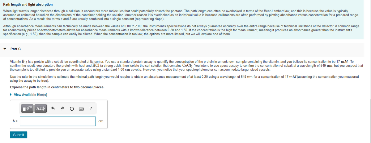 Path length and light absorption
When light travels longer distances through a solution, it encounters more molecules that could potentially absorb the photons. The path length can often be overlooked in terms of the Beer-Lambert law, and this is because the value is typically
assumed or estimated based on the dimensions of the container holding the solution. Another reason it is overlooked as an individual value is because calibrations are often performed by plotting absorbance versus concentration for a prepared range
of concentrations. As a result, the terms e and b are usually combined into a single constant (representing slope).
Although absorbance measurements can technically be made between the values of 0.00 to 2.00, the instrument's specifications do not always guarantee accuracy over the entire range because of technical limitations of the detector. A common range
for economically priced spectrophotometers allows for absorbance measurements with a known tolerance between 0.20 and 1.50. If the concentration is too high for measurement, meaning it produces an absorbance greater than the instrument's
specification (e.g., 1.50), then the sample can easily be diluted. When the concentration is too low, the options are more limited, but we will explore one of them.
Part C
Vitamin B12 is a protein with a cobalt ion coordinated at its center. You use a standard protein assay to quantify the concentration of the protein in an unknown sample containing the vitamin, and you believe its concentration to be 17 mM. To
confirm the result, you denature the protein with heat and HCl (a strong acid), then isolate the salt solution that contains CoCl. You intend to use spectroscopy to confirm the concentration of cobalt at a wavelength of 549 nm, but you suspect that
the sample is too diluted to provide you an accurate value using a standard 1.00 cm cuvette. However, you notice that your spectrophotometer can accommodate larger sized vessels.
Use the ruler in the simulation to estimate the minimal path length you would require to obtain an absorbance measurement of at least 0.20 using a wavelength of 549 nm for a concentration of 17 mM (assuming the concentration you measured
using the assay to be true).
Express the path length in centimeters to two decimal places.
• View Available Hint(s)
?
b =
cm
Submit
