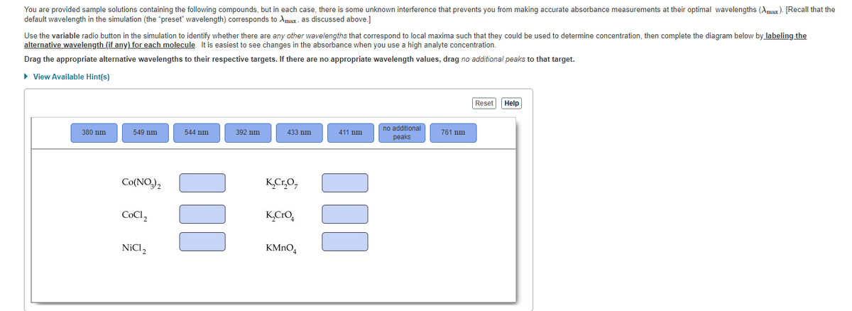 You are provided sample solutions containing the following compounds, but in each case, there is some unknown interference that prevents you from making accurate absorbance measurements at their optimal wavelengths (Amax). [Recall that the
default wavelength in the simulation (the "preset" wavelength) corresponds to Amax, as discussed above.]
Use the variable radio button in the simulation to identify whether there are any other wavelengths that correspond to local maxima such that they could be used to determine concentration, then complete the diagram below by labeling the
alternative wavelength (if any) for each molecule. It is easiest to see changes in the absorbance when you use a high analyte concentration.
Drag the appropriate alternative wavelengths to their respective targets. If there are no appropriate wavelength values, drag no additional peaks to that target.
• View Available Hint(s)
Reset
Help
no additional
peaks
380 nm
549 nm
544 nm
392 nm
433 nm
411 nm.
761 nm
Co(NO,),
K,Cr,O,
COCI,
K,CrO,
NICI,
KMNO,
