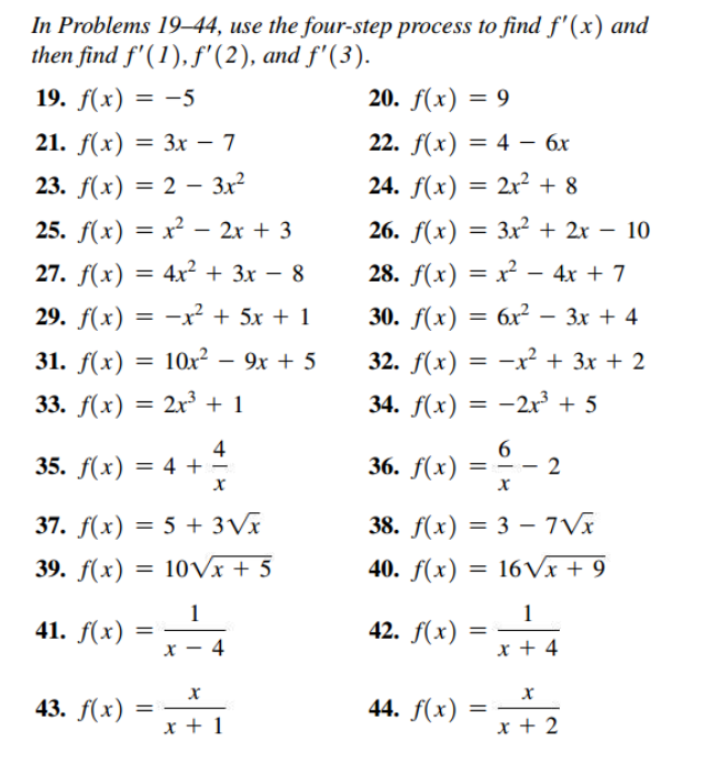 In Problems 19–44, use the four-step process to find f'(x) and
then find f'(1), f'(2), and f'(3).
19. f(x) = -5
20. f(x) = 9
21. f(x) 3D Зх —7
22. f(x) —D 4 — бх
%3D
23. f(x) — 2 —- Зx?
24. f(x) = 2x² + 8
25. F(х) — х2 - 2х + 3
26. f(x) — Зxх? + 2х — 10
|
|
27. f(x)
4x2 + 3x – 8
28. f(x) = x² – 4x + 7
29. f(x) = -x² + 5x + 1
30. f(x) = 6x² – 3x + 4
31. f(x) = 10x?
9x + 5
32. f(x)
= -x? + 3x + 2
-
33. f(x)
2x + 1
34. f(x)
= -2r + 5
4
35. f(x) = 4 + -
6
36. f(x)
2
37. f(x) = 5 + 3Vx
38. f(x) = 3 –- 7Vx
%3D
39. f(x) = 10Vx + 5
40. f(x) = 16Vx + 9
1
1
41. f(x)
42. f(x)
х — 4
x + 4
43. f(x)
44. f(x)
x + 1
x + 2
