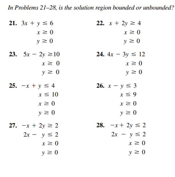 In Problems 21–28, is the solution region bounded or unbounded?
21. Зх + у S 6
22. х + 2y 2 4
x > 0
x > 0
y 2 0
y 2 0
23. 5х — 2у 210
24. 4х — Зу 12
x 2 0
y > 0
y 2 0
25. -х + у S 4
26. х — у S 3
хS 10
x < 9
x2 0
y 2 0
y 2 0
27. —х + 2у 2 2
28. —х + 2уS 2
2х — у S 2
2х — у S 2
x 2 0
x 2 0
y 2 0
y 2 0
