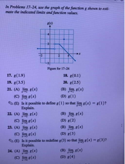 In Problems 17–24, use the graph of the function g shown to esti-
mate the indicated limits and function values.
g(x)
-2
Figure for 17-24
17. g(1.9)
18. g(0.1)
19. g(3.5)
20. g(2.5)
21. (A) lim g(x)
(C) lim g(x)
(E) Is it possible to define g(1) so that lim g(x) = g(1)?
Explain.
(B) lim g(x)
(D) g(1)
22. (A) lim g(x)
(C) lim g(x)
23. (A) lim g(x)
(C) lim g(x)
(E) Is it possible to redefine g(3) so that lim g(x) = g(3)?
Explain.
(B) lim, g(x)
(D) g(2)
(B) lim, g(x)
(D) g(3)
24. (A) lim g(x)
(B) lim g(x)
(C) lim g(x)
(D) g(4)
