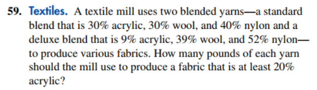 59. Textiles. A textile mill uses two blended yarns–a standard
blend that is 30% acrylic, 30% wool, and 40% nylon and a
deluxe blend that is 9% acrylic, 39% wool, and 52% nylon–
to produce various fabrics. How many pounds of each yarn
should the mill use to produce a fabric that is at least 20%
асrylic?
