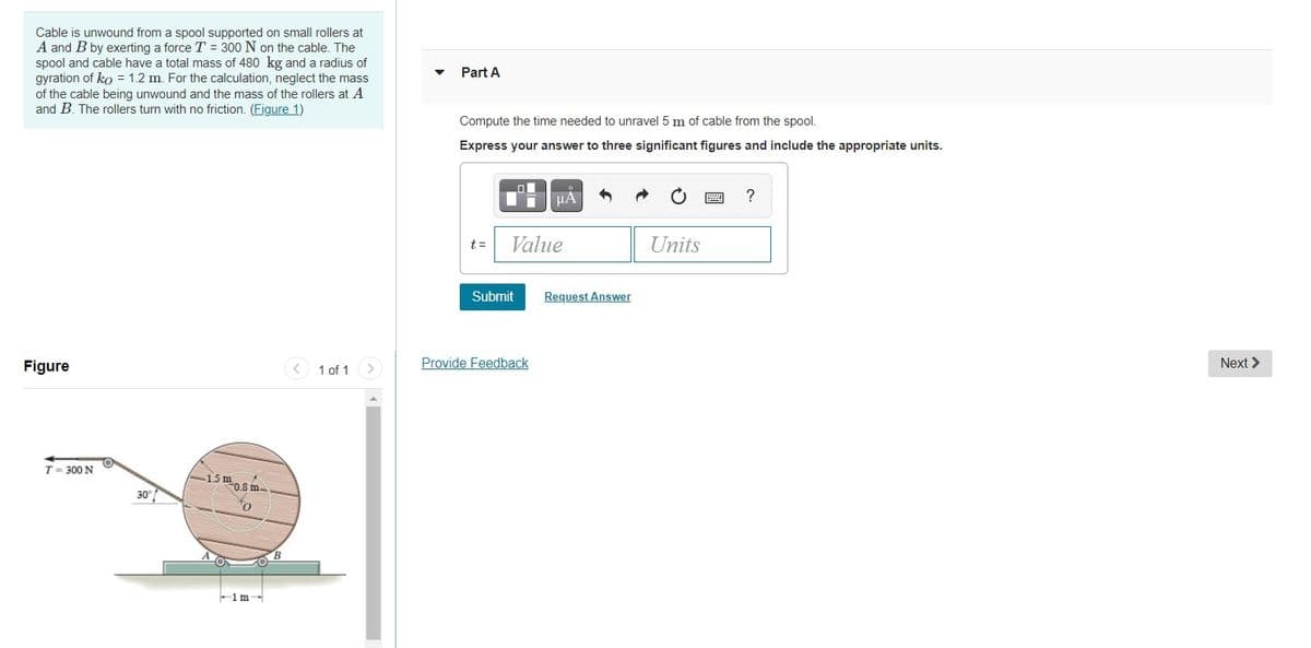 Cable is unwound from a spool supported on small rollers at
A and B by exerting a force T = 300 N on the cable. The
spool and cable have a total mass of 480 kg and a radius of
gyration of ko = 1.2 m. For the calculation, neglect the mass
of the cable being unwound and the mass of the rollers at A
and B. The rollers turn with no friction. (Figure 1)
Part A
Compute the time needed to unravel 5 m of cable from the spool.
Express your answer to three significant figures and include the appropriate units.
Value
Units
t=
Submit
Request Answer
Figure
< 1 of 1 >
Provide Feedback
Next >
T= 300 N
-15m0.8m-
30°
to
-1m-
