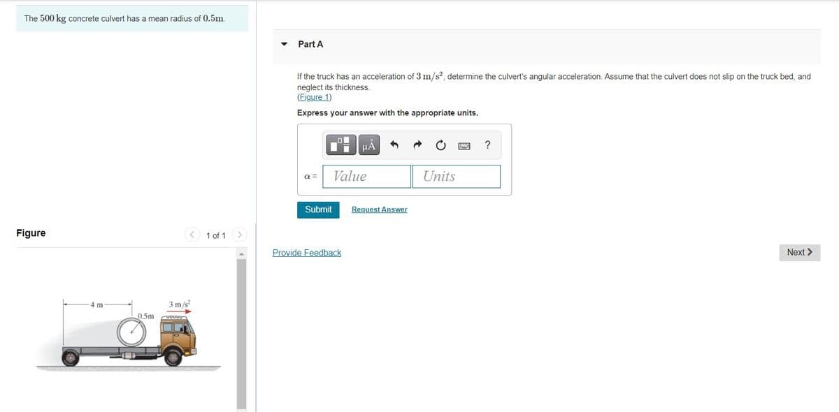 The 500 kg concrete culvert has a mean radius of 0.5m.
Part A
If the truck has an acceleration of 3 m/s?, determine the culvert's angular acceleration. Assume that the culvert does not slip on the truck bed, and
neglect its thickness.
(Figure 1)
Express your answer with the appropriate units.
HÀ
?
a =
Value
Units
Submit
Request Answer
Figure
1 of 1
Provide Feedback
Next >
4 m
3 m/s
0.5m
