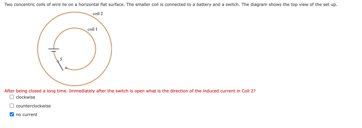 Two concentric coils of wire lie on a horizontal flat surface. The smaller coil is connected to a battery and a switch. The diagram shows the top view of the set up.
coil 2
After being closed a long time. Immediately after the switch is open what is the direction of the induced current in Coil 2?
clockwise
counterclockwise
coil 1
no current