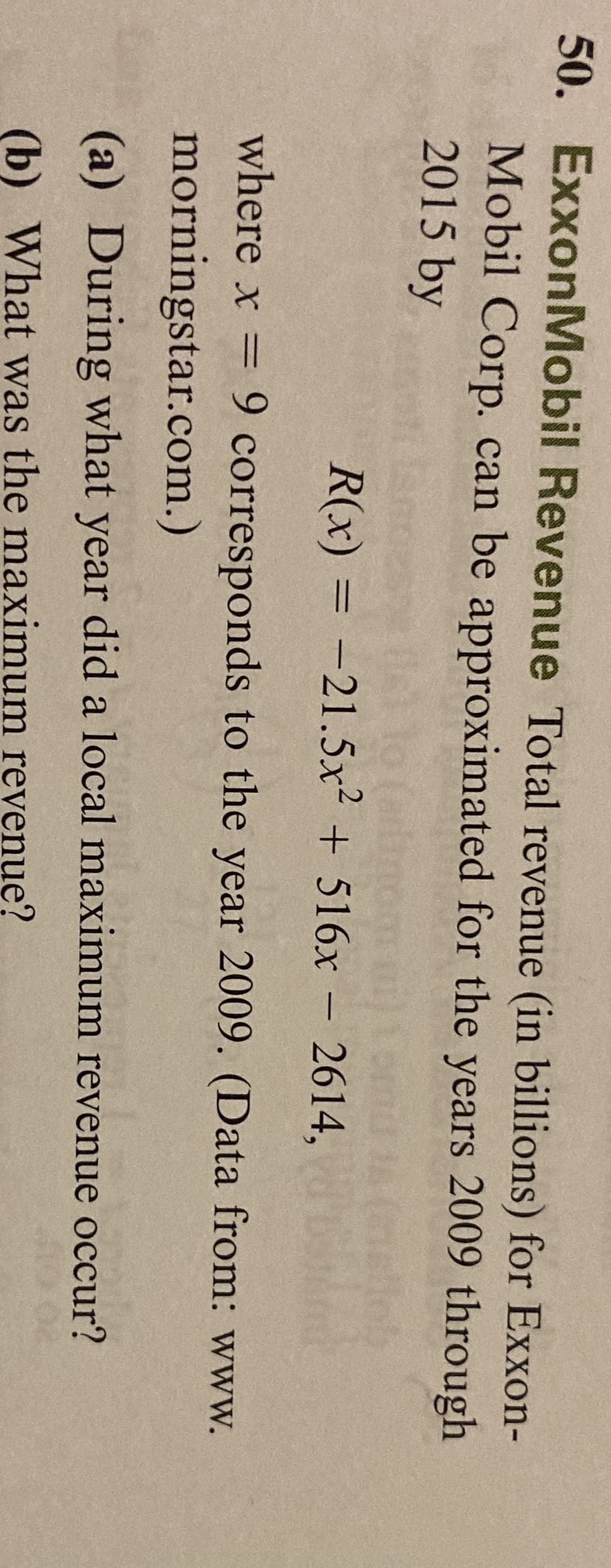 50. ExxonMobil Revenue Total revenue (in billions) for Exxon-
Mobil Corp. can be approximated for the years 2009 through
2015 by
R(x) = -21.5x² + 516x – 2614,
where x = 9 corresponds to the year 2009. (Data from: www.
morningstar.com.)
(a) During what year did a local maximum revenue occur?
(b) What was the maximum revenuę?
