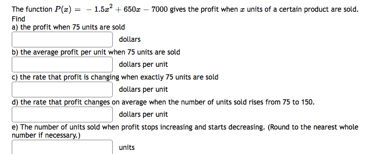 The function P(x) = – 1.5a? + 650x – 7000 gives the profit when z units of a certain product are sold.
Find
a) the profit when 75 units are sold
dollars
b) the average profit per unit when 75 units are sold
dollars per unit
c) the rate that profit is changing when exactly 75 units are sold
dollars per unit
d) the rate that profit changes on average when the number of units sold rises from 75 to 150.
dollars per unit
e) The number of units sold when profit stops increasing and starts decreasing. (Round to the nearest whole
number if necessary.)
units
