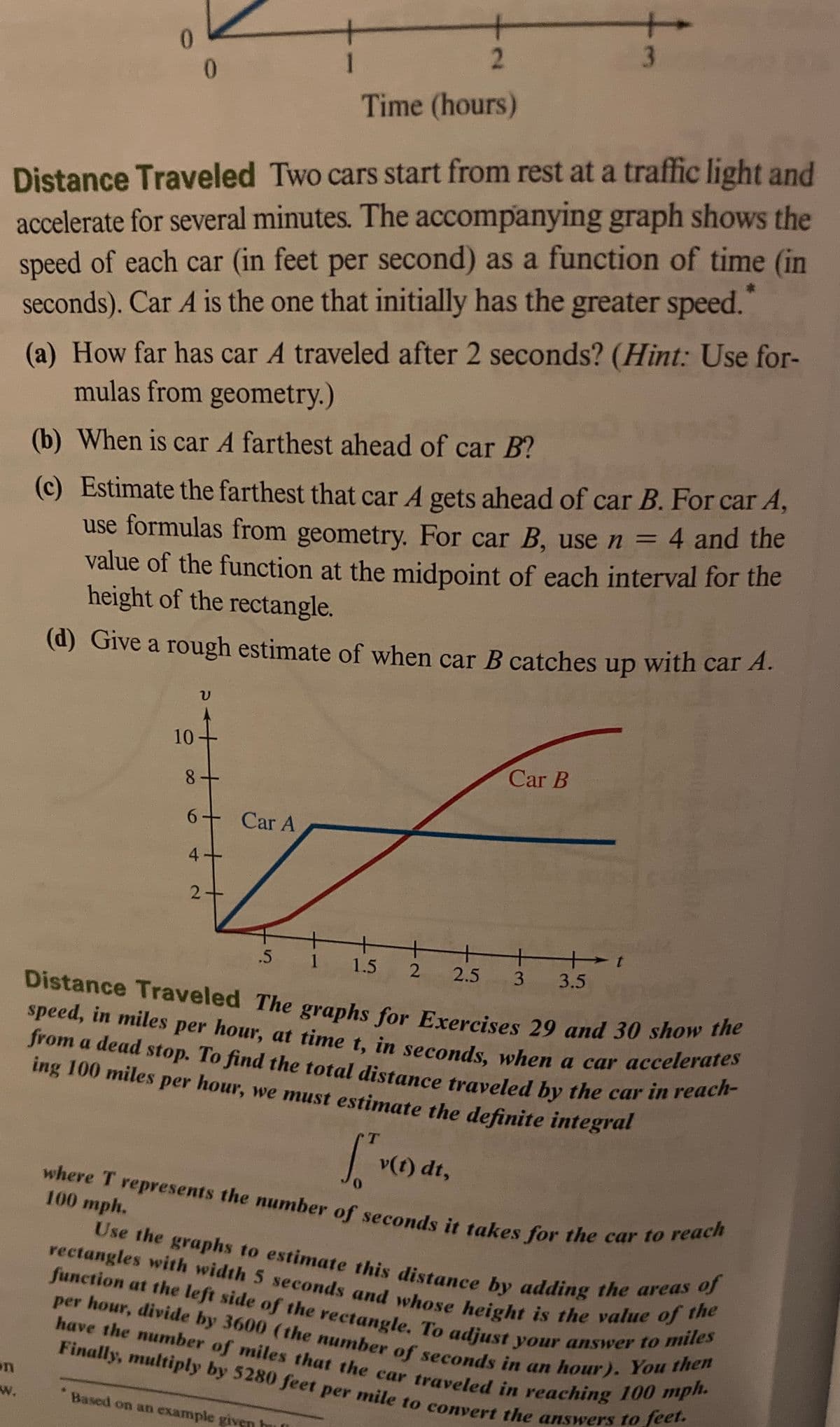 speed, in miles per hour, at time t, in seconds, when a car accelerates
from a dead stop. To find the total distance traveled by the car in reach-
Finally, multiply by 5280 feet per mile to convert the answers to feet.
have the number of miles that the car traveled in reaching 100 mph.
Use the graphs to estimate this distance by adding the areas of
per hour, divide by 3600 (the number of seconds in an hour). You then
function at the left side of the rectangle. To adjust your answer to miles
rectangles with width 5 seconds and whose height is the value of the
where T represents the number of seconds it takes for the car to reach
3
0.
Time (hours)
Distance Traveled Two cars start from rest at a traffic light and
accelerate for several minutes. The accompanying graph shows the
speed of each car (in feet per second) as a function of time (in
seconds). Car A is the one that initially has the greater speed."
(a) How far has car A traveled after 2 seconds? (Hint: Use for-
mulas from geometry.)
(b) When is car A farthest ahead of car B?
(c) Estimate the farthest that car A gets ahead of car B. For car A,
use formulas from geometry. For car B, use n =
value of the function at the midpoint of each interval for the
height of the rectangle.
4 and the
(d) Give a rough estimate of when car B catches up with car A.
10
Car B
8+
6 Car A
4.
+
1.5
.5
2.5 3
3.5
Distance Traveled The graphs for Exercises 29 and 30 show he
speed, in miles per hour, at time t, in seconds, when a car accelerates
from a dead stop. To find the total distance traveled by the car in reuen
ing 100 miles per hour, we must estimate the definite integral
v(t) dt,
0.
100 mph.
Use the graphs to estimate this distamce by adding the areuhe
function at the left side of the rectangle To adiust vour answer dhen
per
Finally, multiply by 5280 feet per mile to convert the answers
on
w.
* Based on an example giv
is
