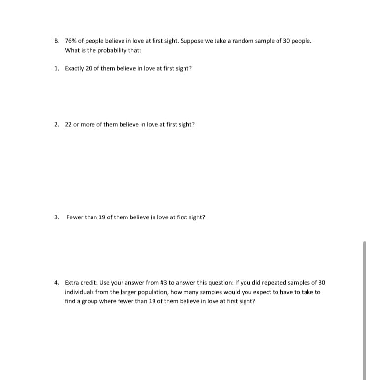 B. 76% of people believe in love at first sight. Suppose we take a random sample of 30 people.
What is the probability that:
1. Exactly 20 of them believe in love at first sight?
2. 22 or more of them believe in love at first sight?
3. Fewer than 19 of them believe in love at first sight?
4. Extra credit: Use your answer from #3 to answer this question: If you did repeated samples of 30
individuals from the larger population, how many samples would you expect to have to take to
find a group where fewer than 19 of them believe in love at first sight?
