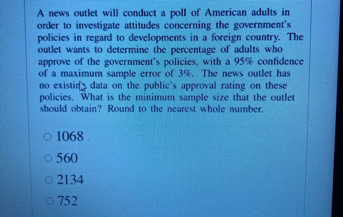 A news outlet will conduct a poll of American adults in
order to investigate attitudes concerning the government's
policies in regard to developments in a foreign country. The
outlet wants to determine the percentage of adults who
approve of the government's policies, with a 95% confidence
of a maximum sample error of 3%, The news outlet has
no existins data on the publies approval rating on these
policies. What is the minimum sample size that the outlet
should obtain? Round to the nearest whole number.
o 1068
560
O2134
0752
