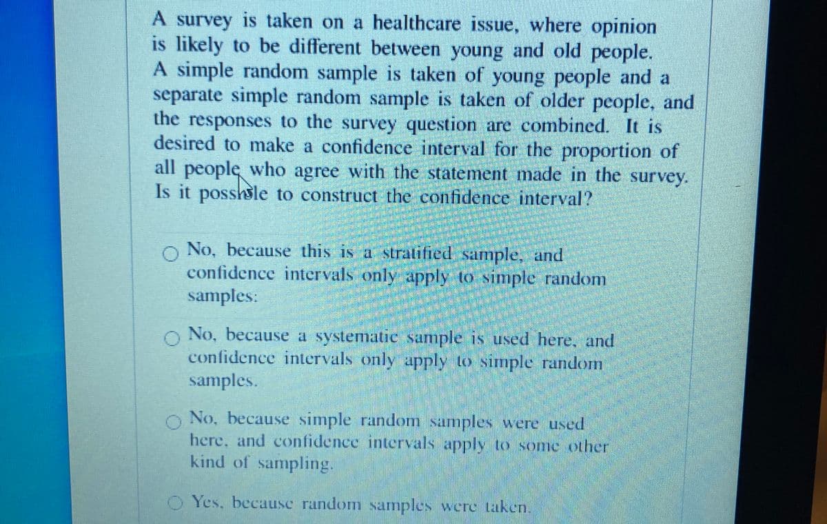 A survey is taken on a healthcare issue, where opinion
is likely to be different between young and old people.
A simple random sample is taken of young people and a
separate simple random sample is taken of older people, and
the responses to the survey question are combined. It is
desired to make a confidence interval for the proportion of
all people, who agree with the statement made in the survey.
Is it posshsle to construct the confidence interval?
o No, because this is a stratified sample, and
confidenee intervals only apply to simple random
samples:
o No, because a systematic sample is used here, and
confidence intervals only apply to simple random
samples.
O No, because simple random samples were used
here, and confidence intervals apply to some other
kind of sampling.
O Yes, because random samples were taken.
