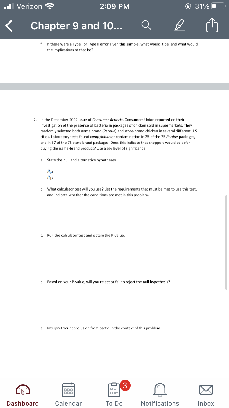 ll Verizon
2:09 PM
@ 31%
Chapter 9 and 10...
f.
If there were a Type I or Type Il error given this sample, what would it be, and what would
the implications of that be?
2. In the December 2002 issue of Consumer Reports, Consumers Union reported on their
investigation of the presence of bacteria in packages of chicken sold in supermarkets. They
randomly selected both name brand (Perdue) and store-brand chicken in several different U.S.
cities. Laboratory tests found campylobacter contamination in 25 of the 75 Perdue packages,
and in 37 of the 75 store brand packages. Does this indicate that shoppers would be safer
buying the name-brand product? Use a 5% level of significance.
a. State the null and alternative hypotheses
Ho:
b. What calculator test will you use? List the requirements that must be met to use this test,
and indicate whether the conditions are met in this problem.
c. Run the calculator test and obtain the P-value.
d. Based on your P-value, will you reject or fail to reject the null hypothesis?
e. Interpret your conclusion from part d in the context of this problem.
3
000
00
Dashboard
Calendar
To Do
Notifications
Inbox
因
