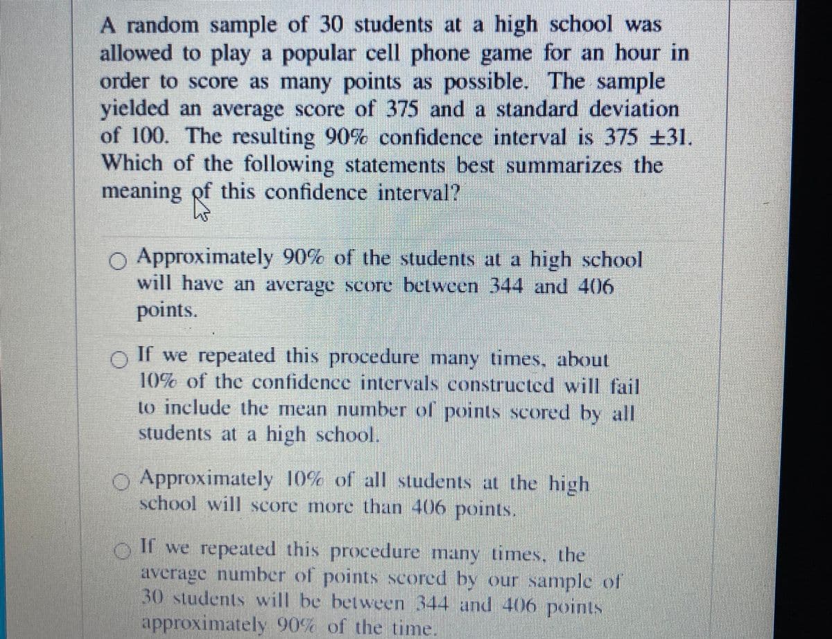 A random sample of 30 students at a high school was
allowed to play a popular cell phone game for an hour in
order to score as many points as possible. The sample
yielded an average score of 375 and a standard deviation
of 100. The resulting 90% confidence interval is 375 ±31.
Which of the following statements best summarizes the
meaning of this confidence interval?
O Approximately 90% of the students at a high school
will have an average score between 344 and 406
points.
O If we repeated this procedure many times, about
10% of the confidence intervals constructed will fail
to include the mean number of points scored by all
students at a high school.
O Approximately 10% of all students at the high
school will score more than 406 points.
If we repeated this procedure many times, the
average number of points scored by our sample of
30 students will be between 344 and 406 points
approximately 90% of the time.
