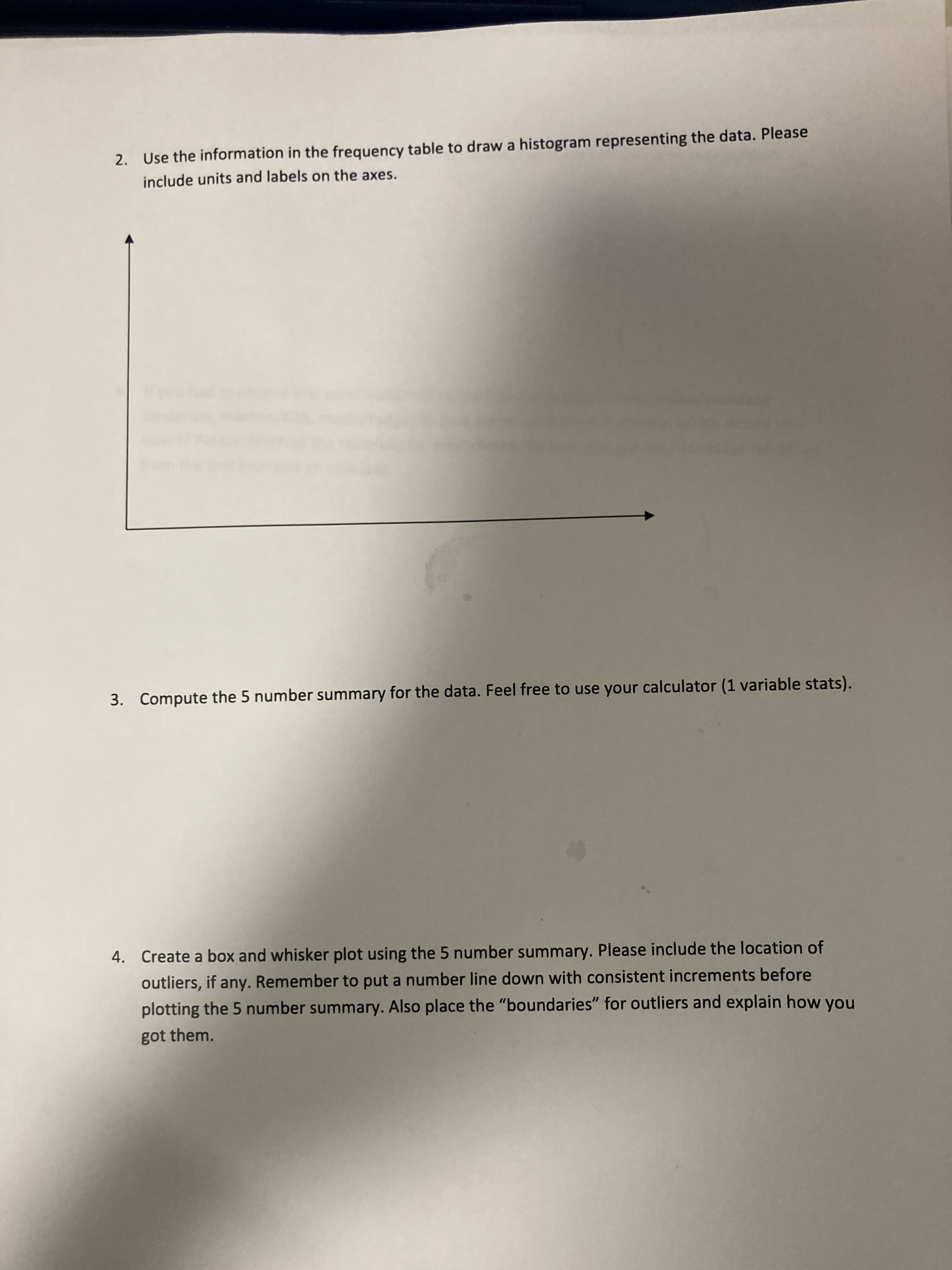 2. Use the information in the frequency table to draw a histogram representing the data. Please
include units and labels on the axes.
3. Compute the 5 number summary for the data. Feel free to use your calculator (1 variable stats).
4. Create a box and whisker plot using the 5 number summary. Please include the location of
outliers, if any. Remember to put a number line down with consistent increments before
plotting the 5 number summary. Also place the "boundaries" for outliers and explain how you
got them.
