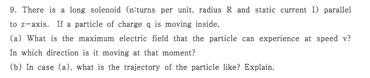 9. There is a long solenoid (n:turns per unit, radius R and static current I) parallel
to z-axis. If a particle of charge q is moving inside,
(a) What is the maximum electric field that the particle can experience at speed v?
In which direction is it moving at that moment?
(b) In case (a), what is the trajectory of the particle like? Explain.