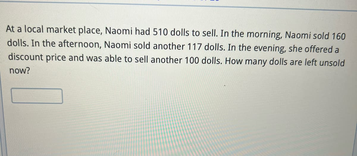 At a local market place, Naomi had 510 dolls to sell. In the morning, Naomi sold 160
dolls. In the afternoon, Naomi sold another 117 dolls. In the evening, she offered a
discount price and was able to sell another 100 dolls. How many dolls are left unsold
now?