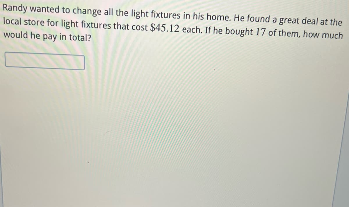 Randy wanted to change all the light fixtures in his home. He found a great deal at the
local store for light fixtures that cost $45.12 each. If he bought 17 of them, how much
would he pay in total?