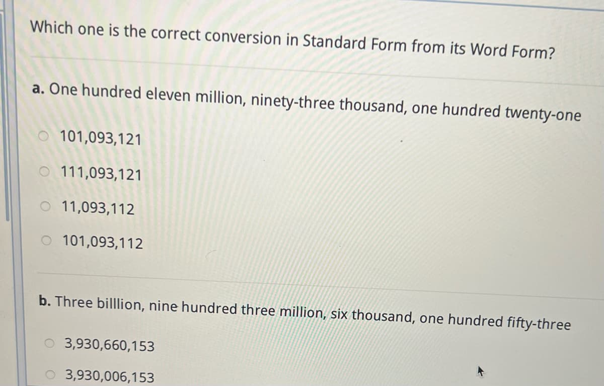 Which one is the correct conversion in Standard Form from its Word Form?
a. One hundred eleven million, ninety-three thousand, one hundred twenty-one
101,093,121
O 111,093,121
11,093,112
101,093,112
b. Three billlion, nine hundred three million, six thousand, one hundred fifty-three
3,930,660,153
O 3,930,006,153