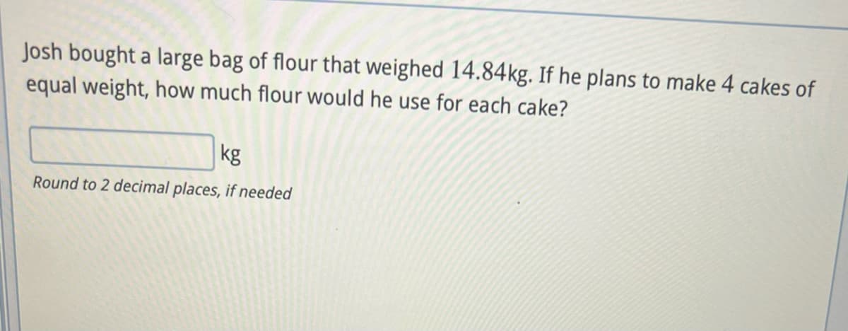 Josh bought a large bag of flour that weighed 14.84kg. If he plans to make 4 cakes of
equal weight, how much flour would he use for each cake?
kg
Round to 2 decimal places, if needed
