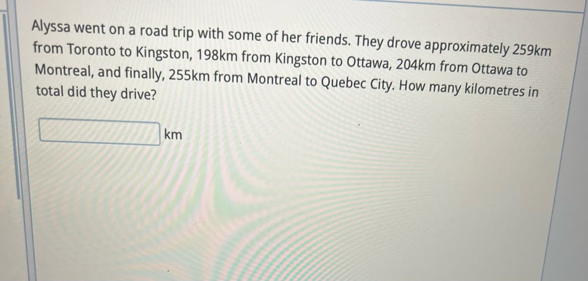 Alyssa went on a road trip with some of her friends. They drove approximately 259km
from Toronto to Kingston, 198km from Kingston to Ottawa, 204km from Ottawa to
Montreal, and finally, 255km from Montreal to Quebec City. How many kilometres in
total did they drive?
km