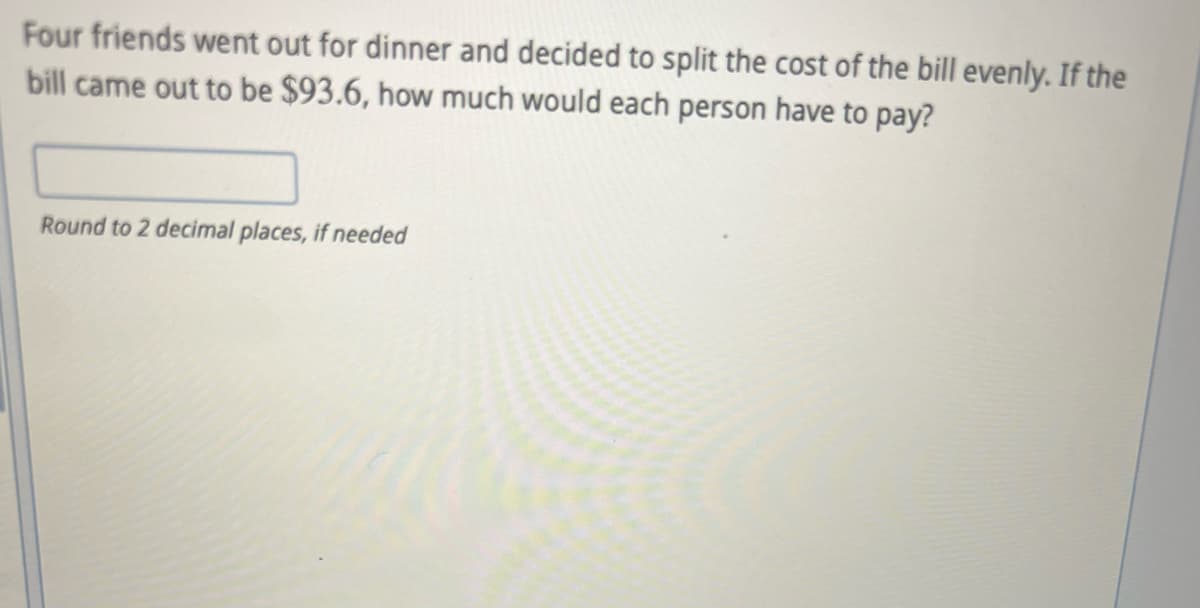 Four friends went out for dinner and decided to split the cost of the bill evenly. If the
bill came out to be $93.6, how much would each person have to pay?
Round to 2 decimal places, if needed