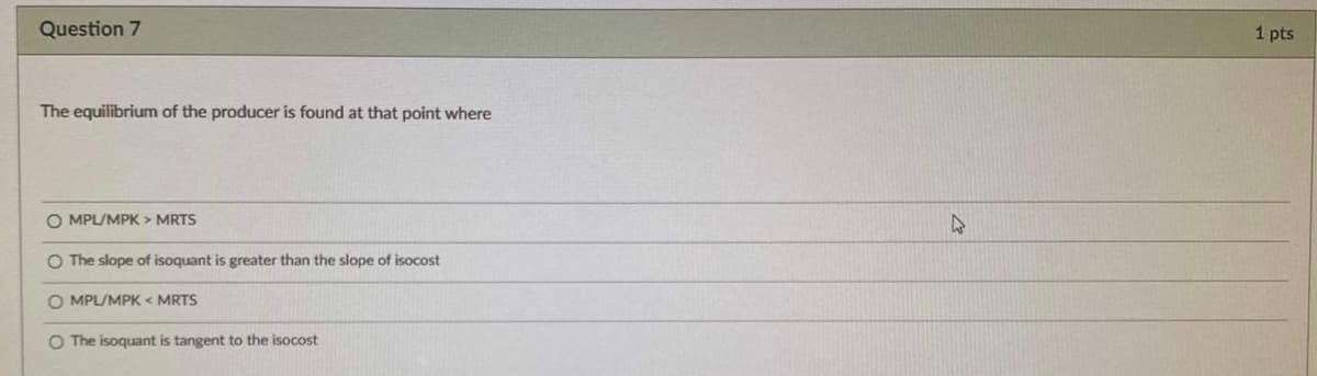 Question 7
1 pts
The equilibrium of the producer is found at that point where
O MPL/MPK > MRTS
47
O The slope of isoquant is greater than the slope of isocost
O MPL/MPK < MRTS
O The isoquant is tangent to the isocost

