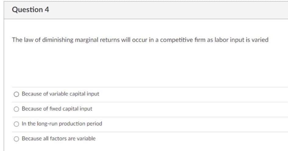 Question 4
The law of diminishing marginal returns will occur in a competitive firm as labor input is varied
Because of variable capital input
Because of fixed capital input
In the long-run production period
Because all factors are variable
