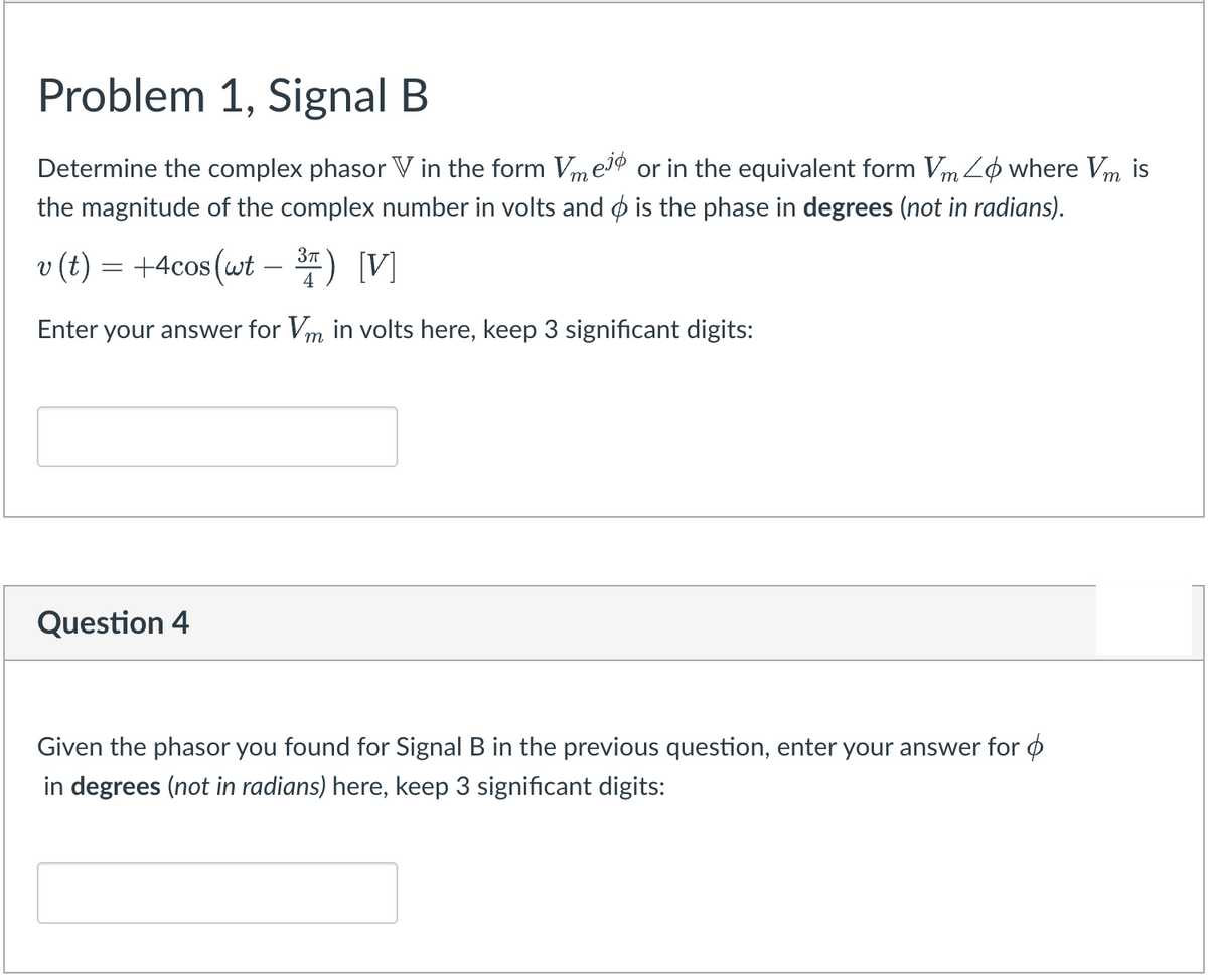 Problem 1, Signal B
Determine the complex phasor V in the form VmeIØ or in the equivalent form Vm Lo where Vm is
the magnitude of the complex number in volts and o is the phase in degrees (not in radians).
v (t) = +4cos (wt –) V]
3m) [V]
Enter your answer for Vm in volts here, keep 3 significant digits:
Question 4
Given the phasor you found for Signal B in the previous question, enter your answer for ø
in degrees (not in radians) here, keep 3 significant digits:
