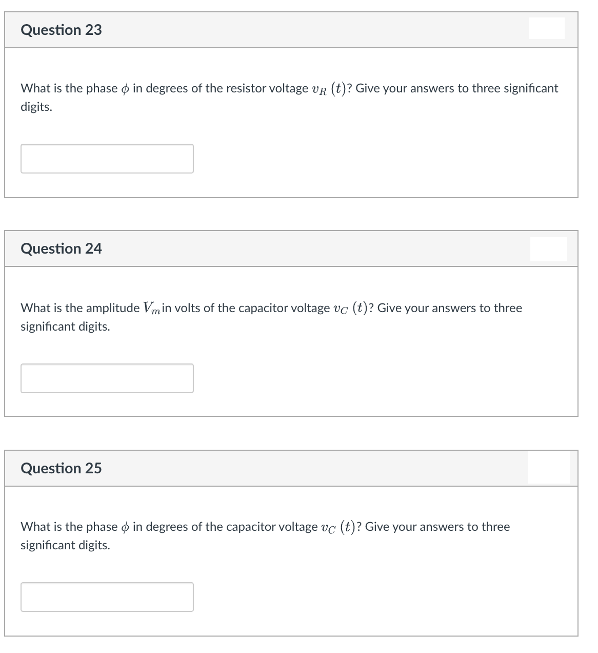 Question 23
What is the phase o in degrees of the resistor voltage vr (t)? Give your answers to three significant
digits.
Question 24
What is the amplitude Vmin volts of the capacitor voltage vc (t)? Give your answers to three
significant digits.
Question 25
What is the phase o in degrees of the capacitor voltage vc (t)? Give your answers to three
significant digits.
